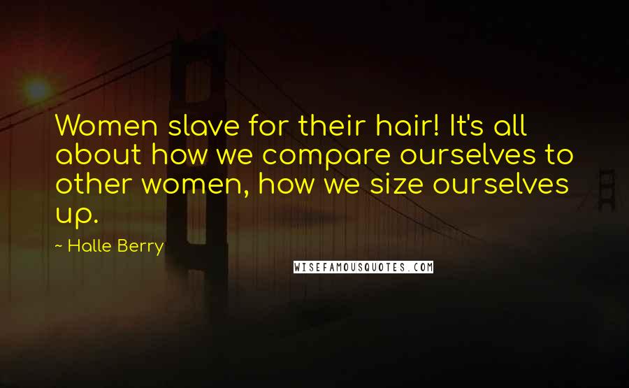 Halle Berry quotes: Women slave for their hair! It's all about how we compare ourselves to other women, how we size ourselves up. Halle Berry quotes: Women slave for their hair! It's all about how we compare ourselves to other women, how we size ourselves up.