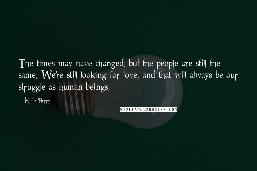 Halle Berry quotes: The times may have changed, but the people are still the same. We're still looking for love, and that will always be our struggle as human beings. Halle Berry quotes: The times may have changed, but the people are still the same. We're still looking for love, and that will always be our struggle as human beings.