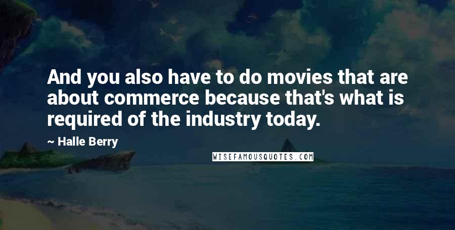 Halle Berry quotes: And you also have to do movies that are about commerce because that's what is required of the industry today. Halle Berry quotes: And you also have to do movies that are about commerce because that's what is required of the industry today.