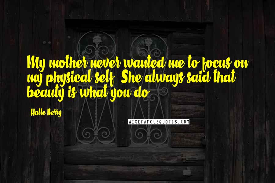 Halle Berry quotes: My mother never wanted me to focus on my physical self. She always said that beauty is what you do.