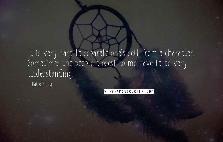 Halle Berry quotes: It is very hard to separate one's self from a character. Sometimes the people closest to me have to be very understanding. Halle Berry quotes: It is very hard to separate one's self from a character. Sometimes the people closest to me have to be very understanding.