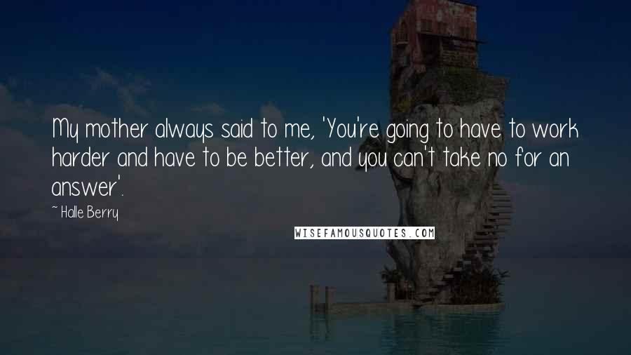 Halle Berry quotes: My mother always said to me, 'You're going to have to work harder and have to be better, and you can't take no for an answer'.