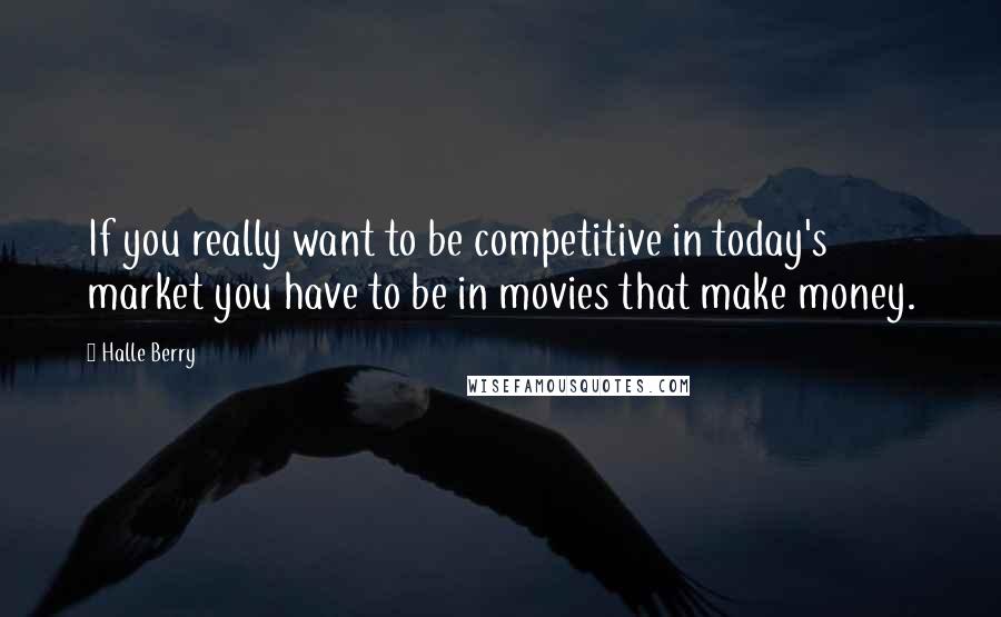 Halle Berry quotes: If you really want to be competitive in today's market you have to be in movies that make money.