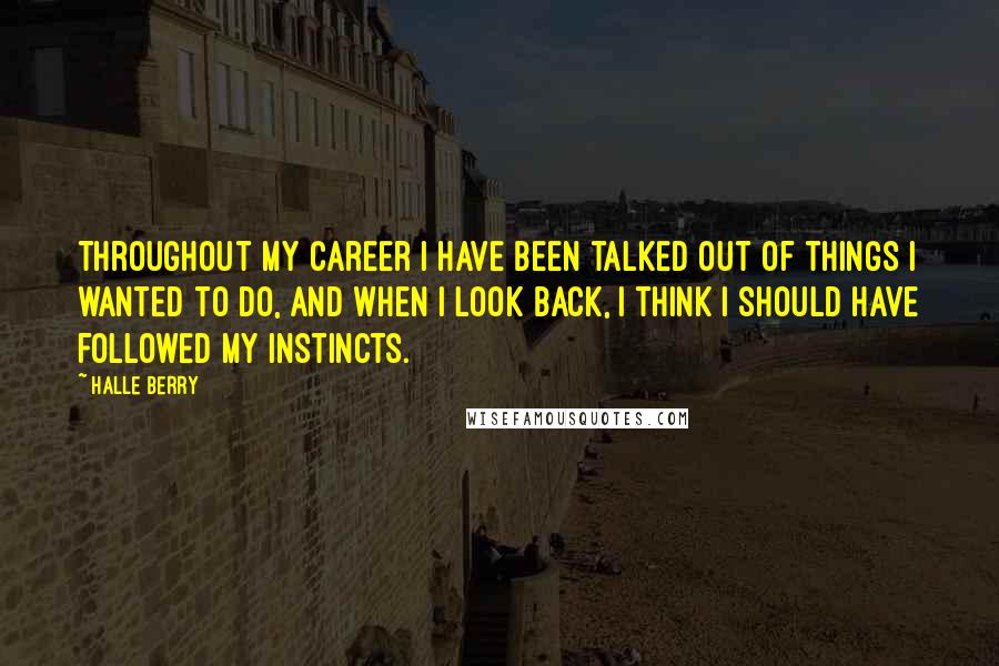 Halle Berry quotes: Throughout my career I have been talked out of things I wanted to do, and when I look back, I think I should have followed my instincts. Halle Berry quotes: Throughout my career I have been talked out of things I wanted to do, and when I look back, I think I should have followed my instincts.