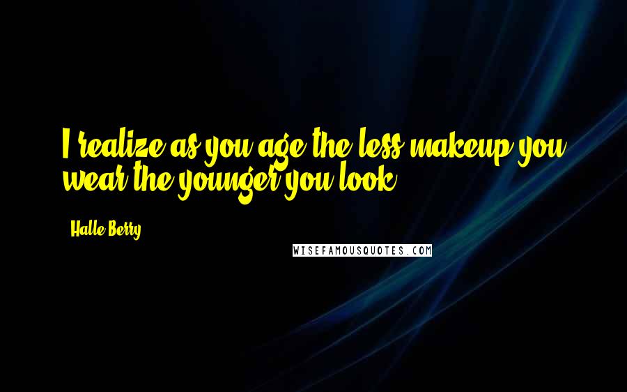 Halle Berry quotes: I realize as you age the less makeup you wear the younger you look.