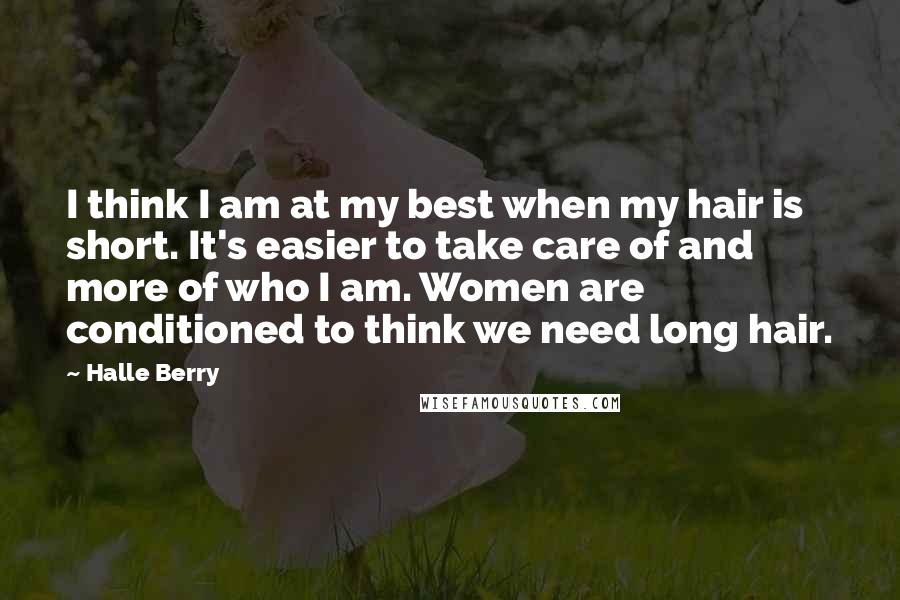 Halle Berry quotes: I think I am at my best when my hair is short. It's easier to take care of and more of who I am. Women are conditioned to think we