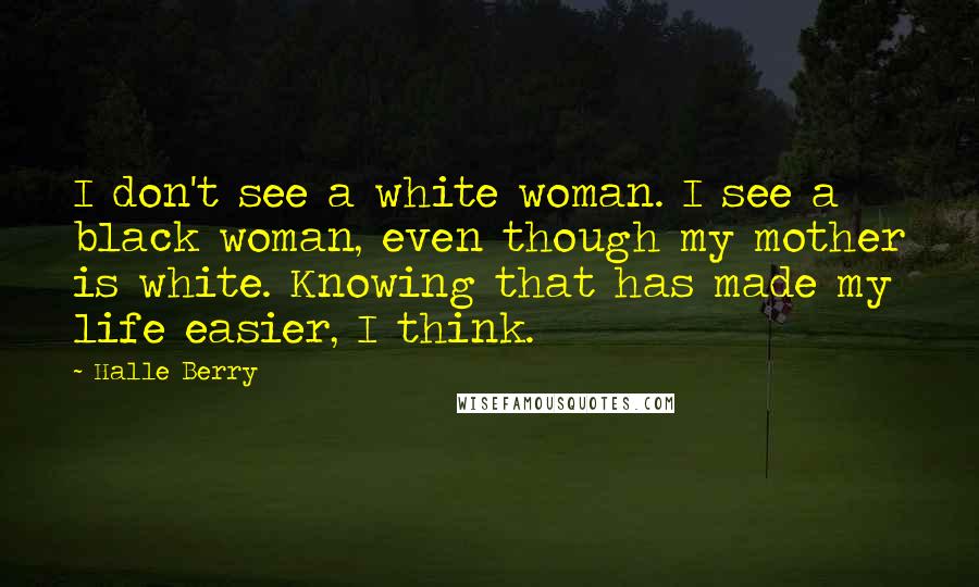 Halle Berry quotes: I don't see a white woman. I see a black woman, even though my mother is white. Knowing that has made my life easier, I think. Halle Berry quotes: I don't see a white woman. I see a black woman, even though my mother is white. Knowing that has made my life easier, I think.