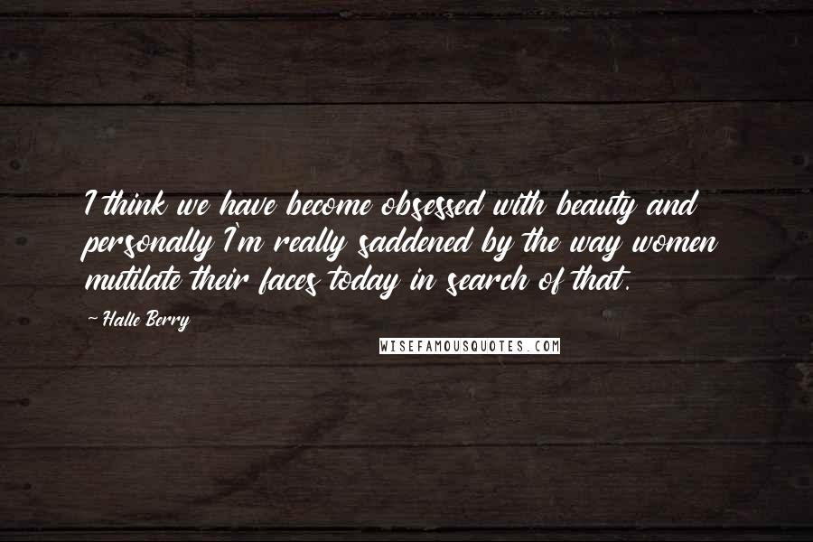 Halle Berry quotes: I think we have become obsessed with beauty and personally I'm really saddened by the way women mutilate their faces today in search of that.