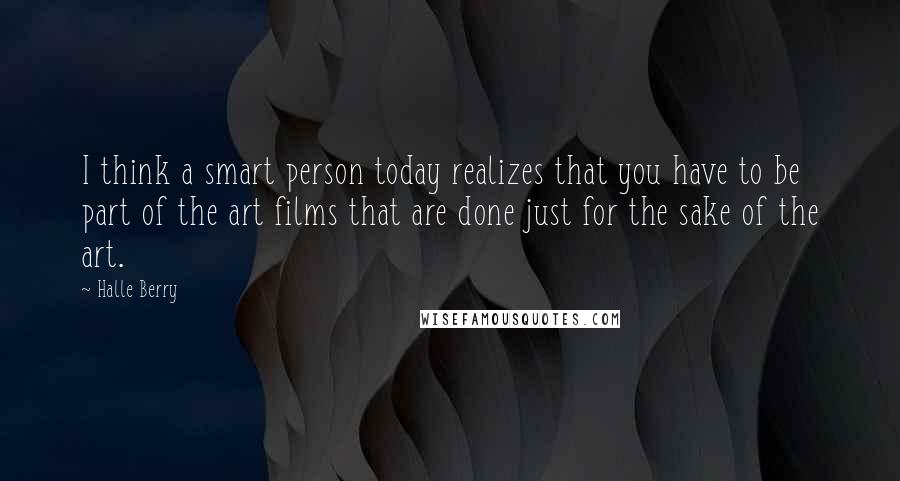 Halle Berry quotes: I think a smart person today realizes that you have to be part of the art films that are done just for the sake of the art.