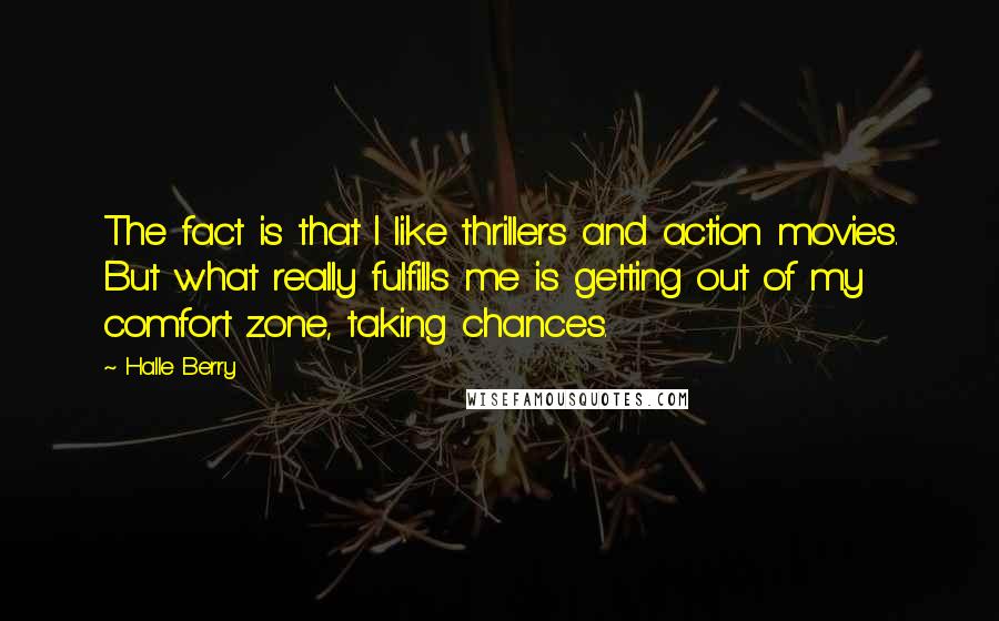 Halle Berry quotes: The fact is that I like thrillers and action movies. But what really fulfills me is getting out of my comfort zone, taking chances. Halle Berry quotes: The fact is that I like thrillers and action movies. But what really fulfills me is getting out of my comfort zone, taking chances.