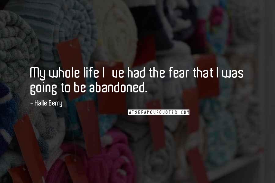 Halle Berry quotes: My whole life I've had the fear that I was going to be abandoned.