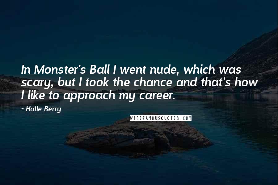 Halle Berry quotes: In Monster's Ball I went nude, which was scary, but I took the chance and that's how I like to approach my career. Halle Berry quotes: In Monster's Ball I went nude, which was scary, but I took the chance and that's how I like to approach my career.