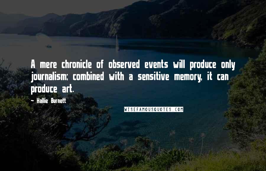 Hallie Burnett quotes: A mere chronicle of observed events will produce only journalism; combined with a sensitive memory, it can produce art. Hallie Burnett quotes: A mere chronicle of observed events will produce only journalism; combined with a sensitive memory, it can produce art.