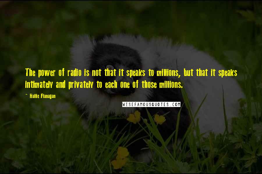 Hallie Flanagan quotes: The power of radio is not that it speaks to millions, but that it speaks intimately and privately to each one of those millions. Hallie Flanagan quotes: The power of radio is not that it speaks to millions, but that it speaks intimately and privately to each one of those millions.