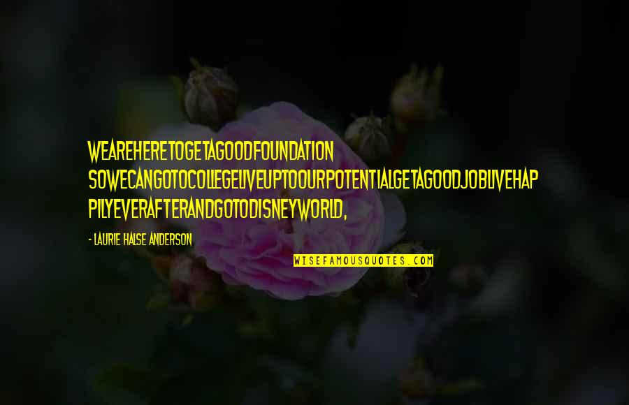 Halse Quotes By Laurie Halse Anderson: weareheretogetagoodfoundation sowecangotocollegeliveuptoourpotentialgetagoodjoblivehap pilyeverafterandgotoDisneyWorld, Halse Quotes By Laurie Halse Anderson: weareheretogetagoodfoundation sowecangotocollegeliveuptoourpotentialgetagoodjoblivehap pilyeverafterandgotoDisneyWorld,