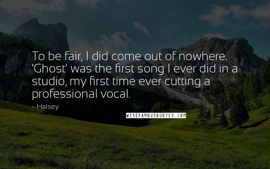 Halsey quotes: To be fair, I did come out of nowhere. 'Ghost' was the first song I ever did in a studio, my first time ever cutting a professional vocal. Halsey quotes: To be fair, I did come out of nowhere. 'Ghost' was the first song I ever did in a studio, my first time ever cutting a professional vocal.