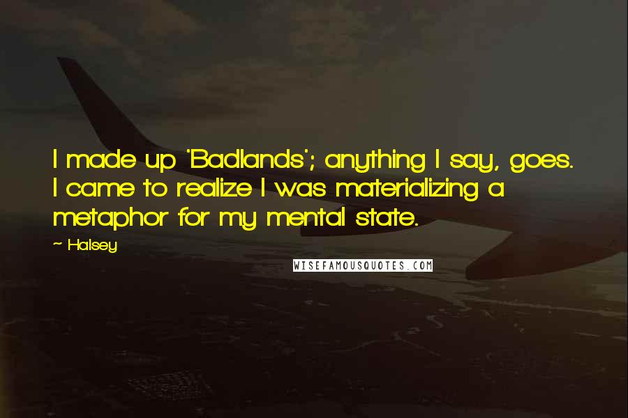 Halsey quotes: I made up 'Badlands'; anything I say, goes. I came to realize I was materializing a metaphor for my mental state. Halsey quotes: I made up 'Badlands'; anything I say, goes. I came to realize I was materializing a metaphor for my mental state.