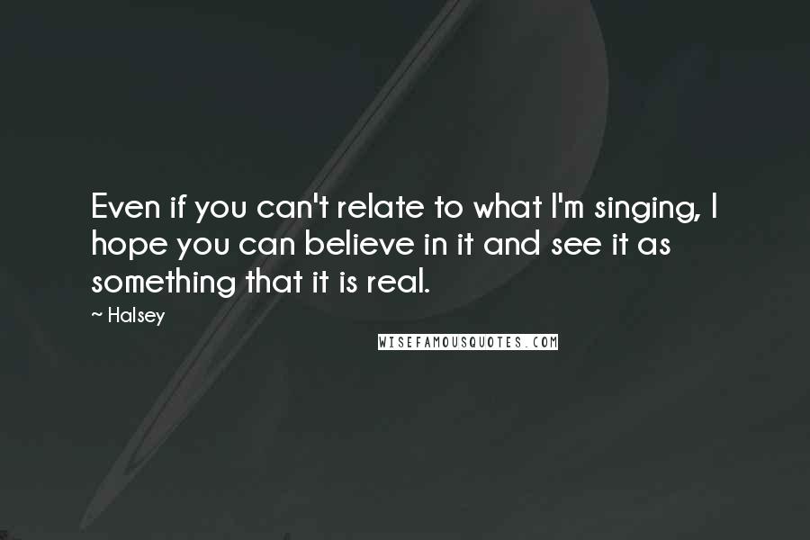 Halsey quotes: Even if you can't relate to what I'm singing, I hope you can believe in it and see it as something that it is real. Halsey quotes: Even if you can't relate to what I'm singing, I hope you can believe in it and see it as something that it is real.