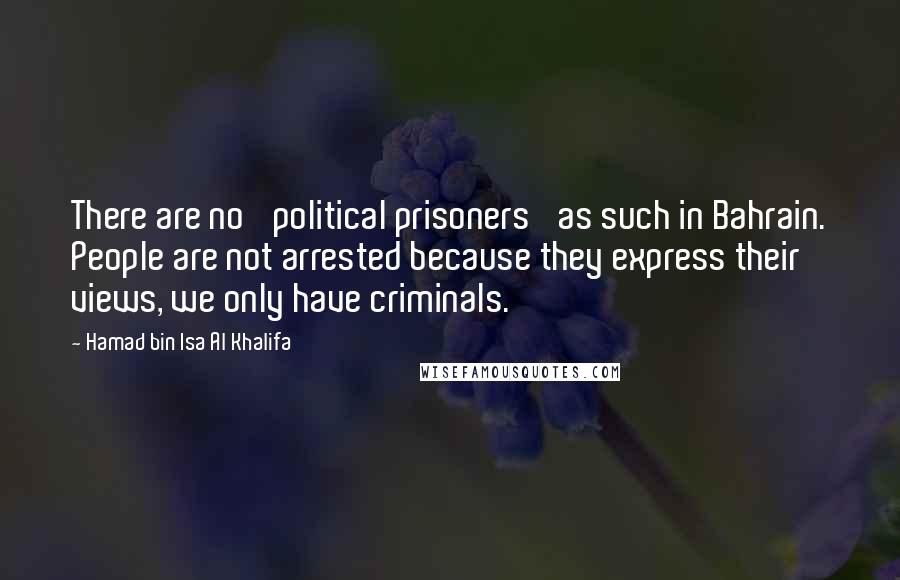 Hamad Bin Isa Al Khalifa quotes: There are no 'political prisoners' as such in Bahrain. People are not arrested because they express their views, we only have criminals.