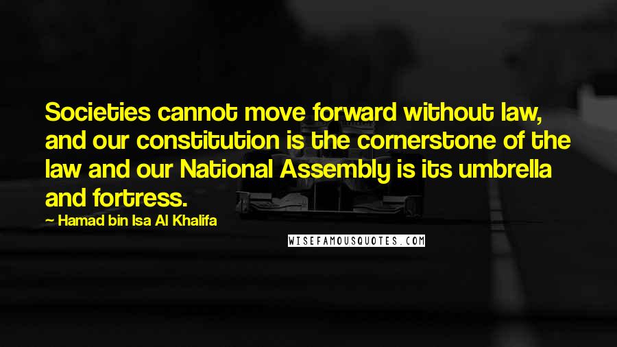 Hamad Bin Isa Al Khalifa quotes: Societies cannot move forward without law, and our constitution is the cornerstone of the law and our National Assembly is its umbrella and fortress.