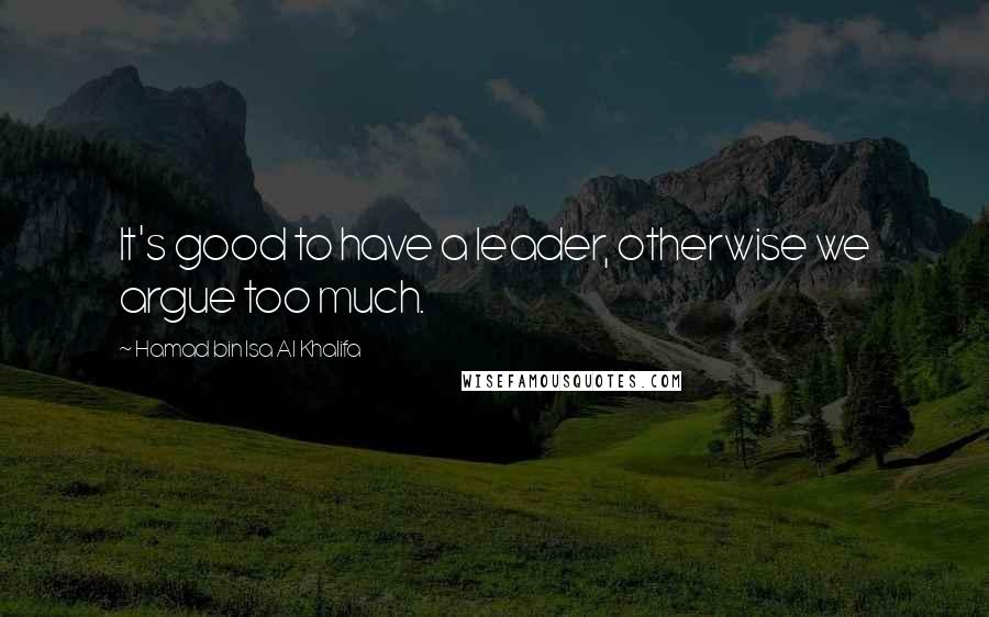 Hamad Bin Isa Al Khalifa quotes: It's good to have a leader, otherwise we argue too much.