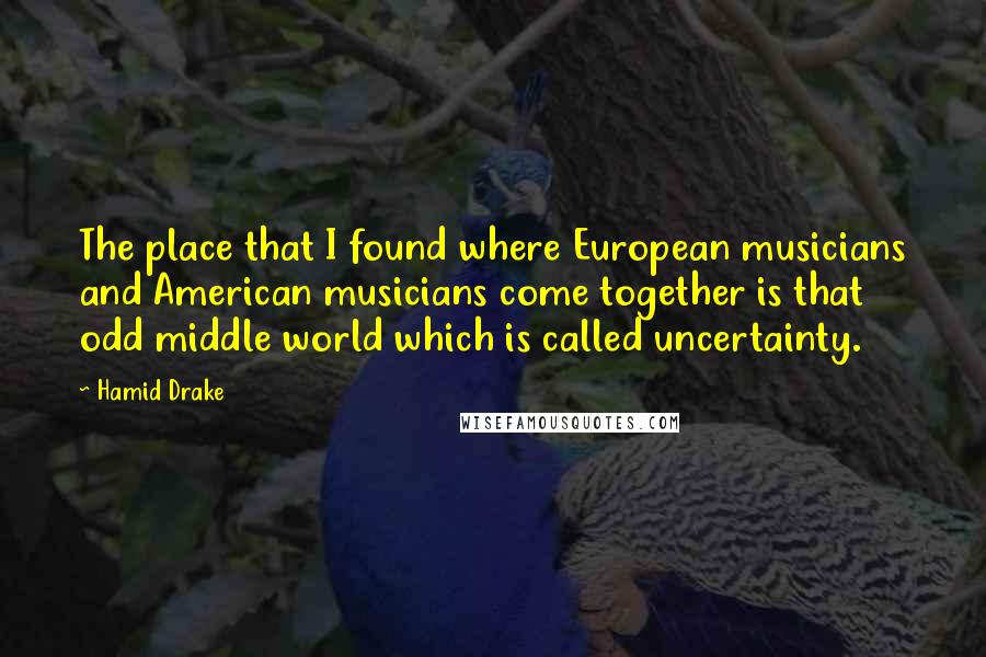 Hamid Drake quotes: The place that I found where European musicians and American musicians come together is that odd middle world which is called uncertainty.