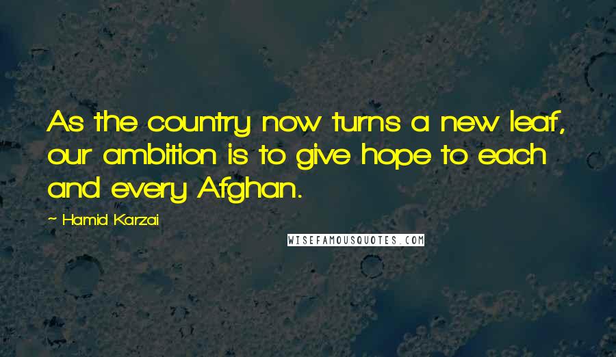 Hamid Karzai quotes: As the country now turns a new leaf, our ambition is to give hope to each and every Afghan.