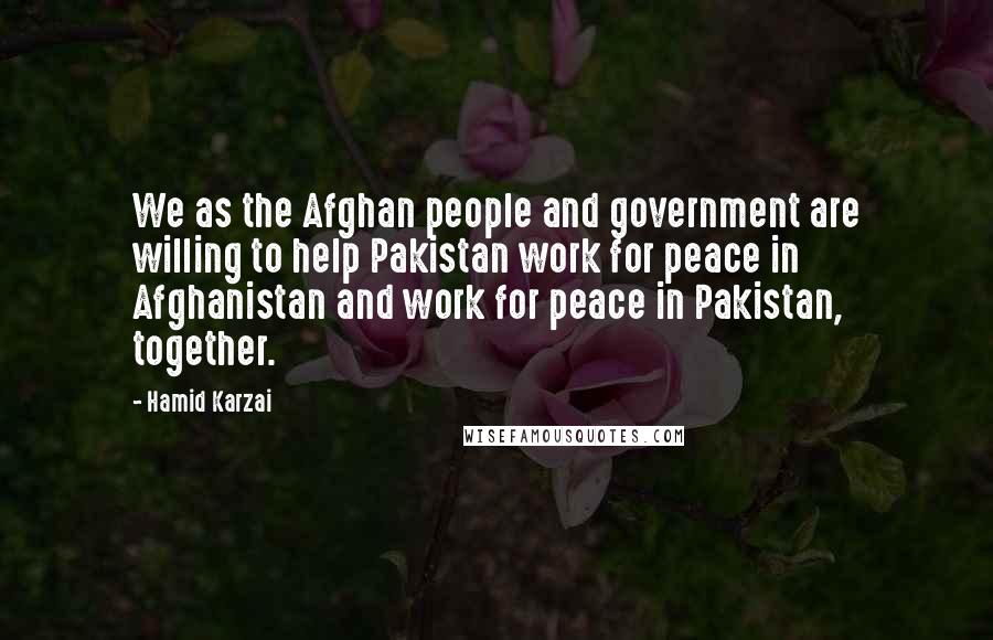 Hamid Karzai quotes: We as the Afghan people and government are willing to help Pakistan work for peace in Afghanistan and work for peace in Pakistan, together.