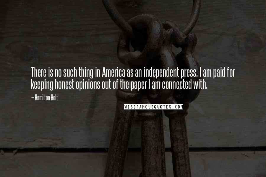 Hamilton Holt quotes: There is no such thing in America as an independent press. I am paid for keeping honest opinions out of the paper I am connected with.