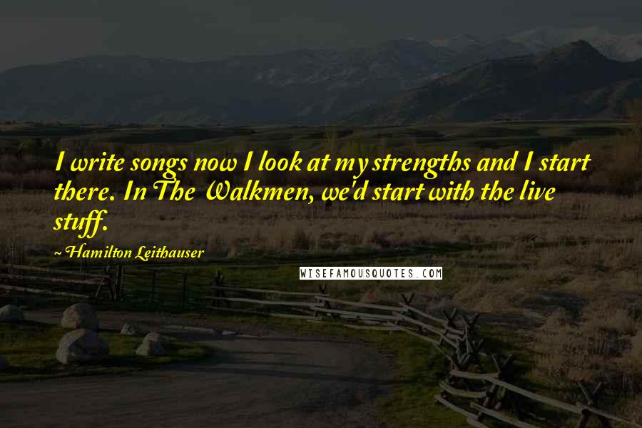 Hamilton Leithauser quotes: I write songs now I look at my strengths and I start there. In The Walkmen, we'd start with the live stuff. Hamilton Leithauser quotes: I write songs now I look at my strengths and I start there. In The Walkmen, we'd start with the live stuff.
