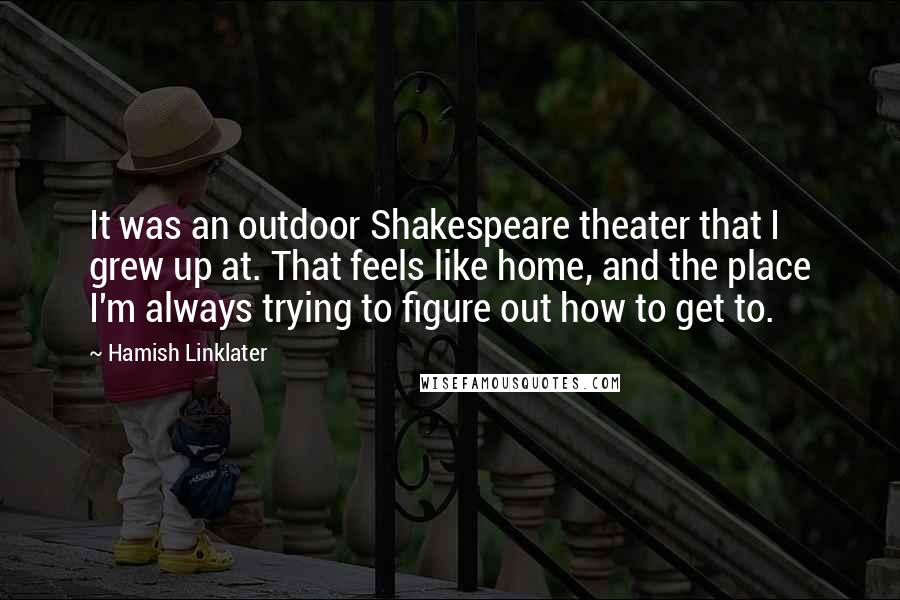 Hamish Linklater quotes: It was an outdoor Shakespeare theater that I grew up at. That feels like home, and the place I'm always trying to figure out how to get to.