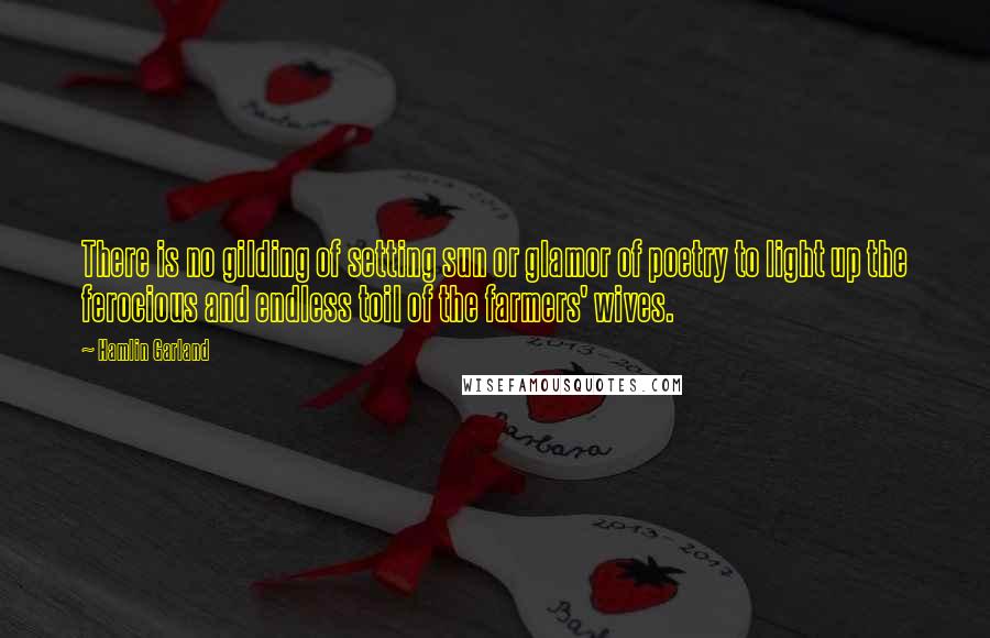 Hamlin Garland quotes: There is no gilding of setting sun or glamor of poetry to light up the ferocious and endless toil of the farmers' wives.