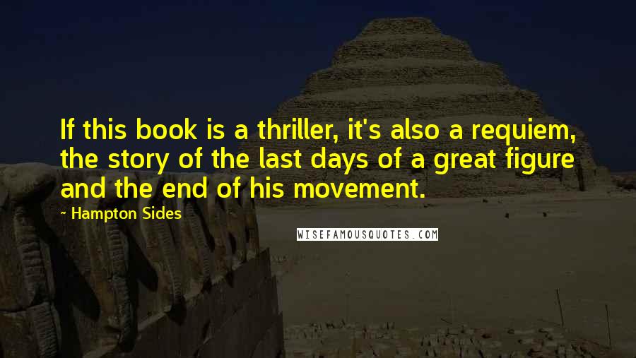 Hampton Sides quotes: If this book is a thriller, it's also a requiem, the story of the last days of a great figure and the end of his movement. Hampton Sides quotes: If this book is a thriller, it's also a requiem, the story of the last days of a great figure and the end of his movement.