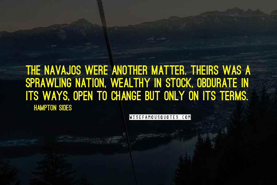 Hampton Sides quotes: The Navajos were another matter. Theirs was a sprawling nation, wealthy in stock, obdurate in its ways, open to change but only on its terms. Hampton Sides quotes: The Navajos were another matter. Theirs was a sprawling nation, wealthy in stock, obdurate in its ways, open to change but only on its terms.
