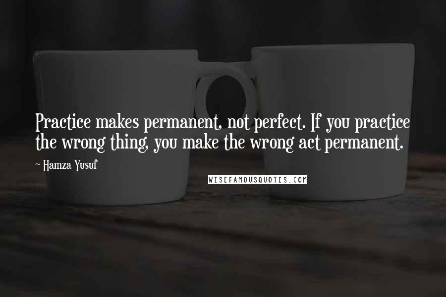 Hamza Yusuf quotes: Practice makes permanent, not perfect. If you practice the wrong thing, you make the wrong act permanent.