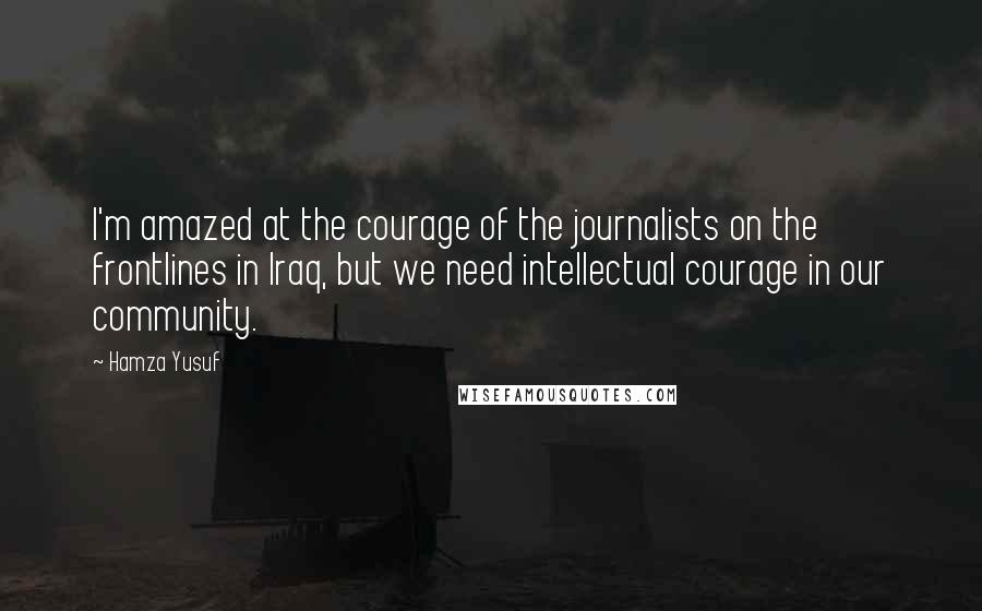 Hamza Yusuf quotes: I'm amazed at the courage of the journalists on the frontlines in Iraq, but we need intellectual courage in our community.