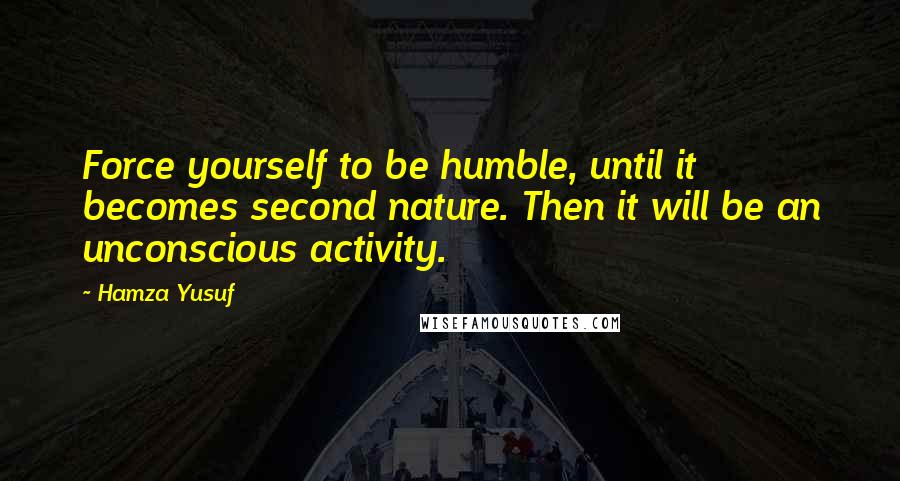 Hamza Yusuf quotes: Force yourself to be humble, until it becomes second nature. Then it will be an unconscious activity.