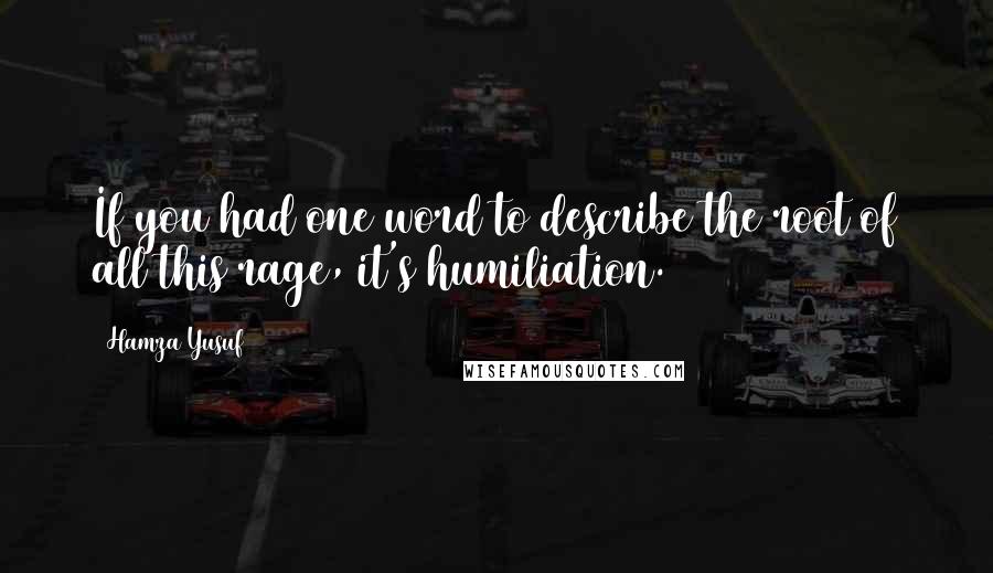 Hamza Yusuf quotes: If you had one word to describe the root of all this rage, it's humiliation.