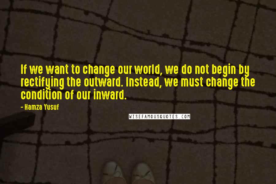 Hamza Yusuf quotes: If we want to change our world, we do not begin by rectifying the outward. Instead, we must change the condition of our inward.