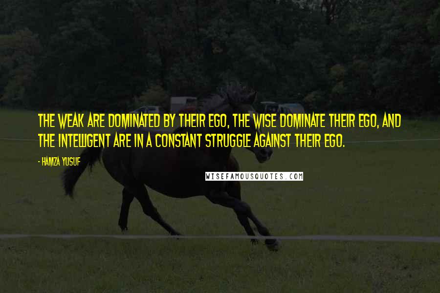 Hamza Yusuf quotes: The weak are dominated by their ego, the wise dominate their ego, and the intelligent are in a constant struggle against their ego.