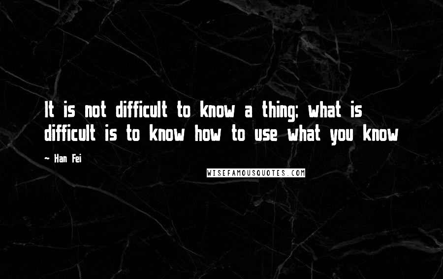 Han Fei quotes: It is not difficult to know a thing; what is difficult is to know how to use what you know