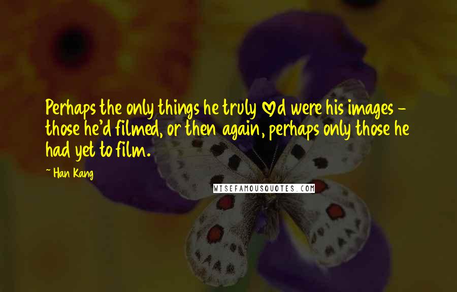 Han Kang quotes: Perhaps the only things he truly loved were his images - those he'd filmed, or then again, perhaps only those he had yet to film. Han Kang quotes: Perhaps the only things he truly loved were his images - those he'd filmed, or then again, perhaps only those he had yet to film.