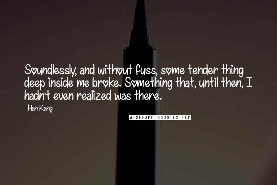 Han Kang quotes: Soundlessly, and without fuss, some tender thing deep inside me broke. Something that, until then, I hadn't even realized was there. Han Kang quotes: Soundlessly, and without fuss, some tender thing deep inside me broke. Something that, until then, I hadn't even realized was there.