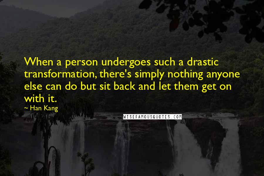 Han Kang quotes: When a person undergoes such a drastic transformation, there's simply nothing anyone else can do but sit back and let them get on with it. Han Kang quotes: When a person undergoes such a drastic transformation, there's simply nothing anyone else can do but sit back and let them get on with it.