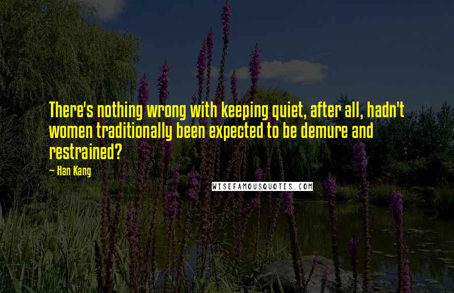 Han Kang quotes: There's nothing wrong with keeping quiet, after all, hadn't women traditionally been expected to be demure and restrained? Han Kang quotes: There's nothing wrong with keeping quiet, after all, hadn't women traditionally been expected to be demure and restrained?