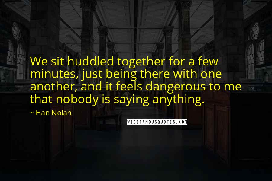 Han Nolan quotes: We sit huddled together for a few minutes, just being there with one another, and it feels dangerous to me that nobody is saying anything.