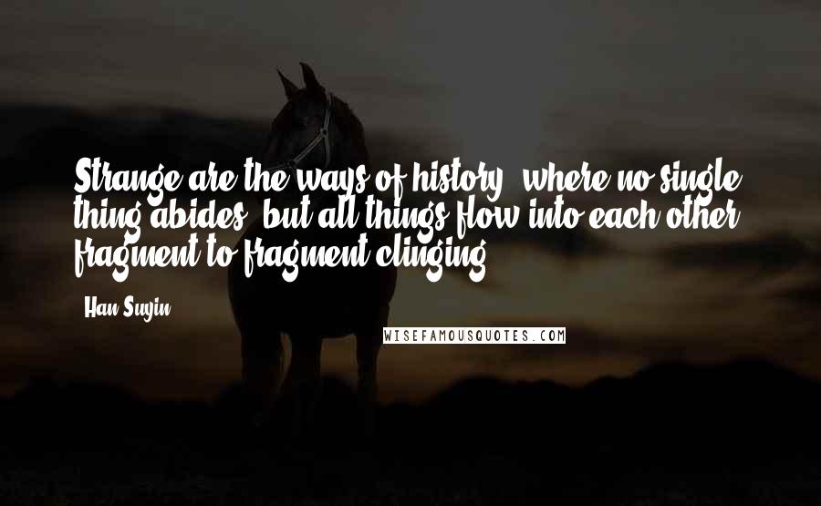 Han Suyin quotes: Strange are the ways of history, where no single thing abides, but all things flow into each other, fragment to fragment clinging ... Han Suyin quotes: Strange are the ways of history, where no single thing abides, but all things flow into each other, fragment to fragment clinging ...