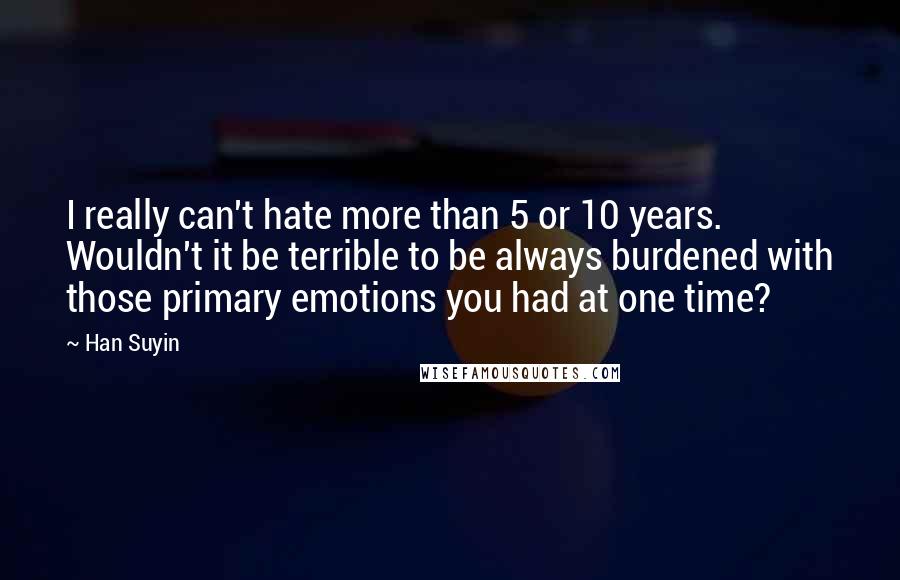 Han Suyin quotes: I really can't hate more than 5 or 10 years. Wouldn't it be terrible to be always burdened with those primary emotions you had at one time? Han Suyin quotes: I really can't hate more than 5 or 10 years. Wouldn't it be terrible to be always burdened with those primary emotions you had at one time?