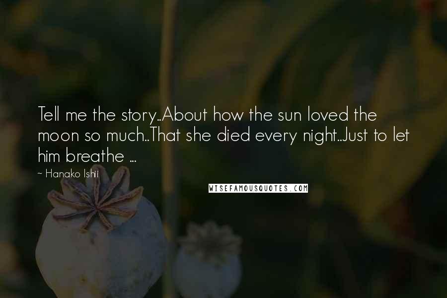 Hanako Ishii quotes: Tell me the story..About how the sun loved the moon so much..That she died every night..Just to let him breathe ... Hanako Ishii quotes: Tell me the story..About how the sun loved the moon so much..That she died every night..Just to let him breathe ...