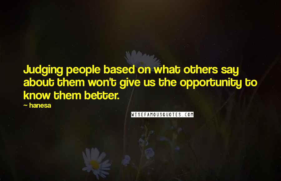 Hanesa quotes: Judging people based on what others say about them won't give us the opportunity to know them better. Hanesa quotes: Judging people based on what others say about them won't give us the opportunity to know them better.
